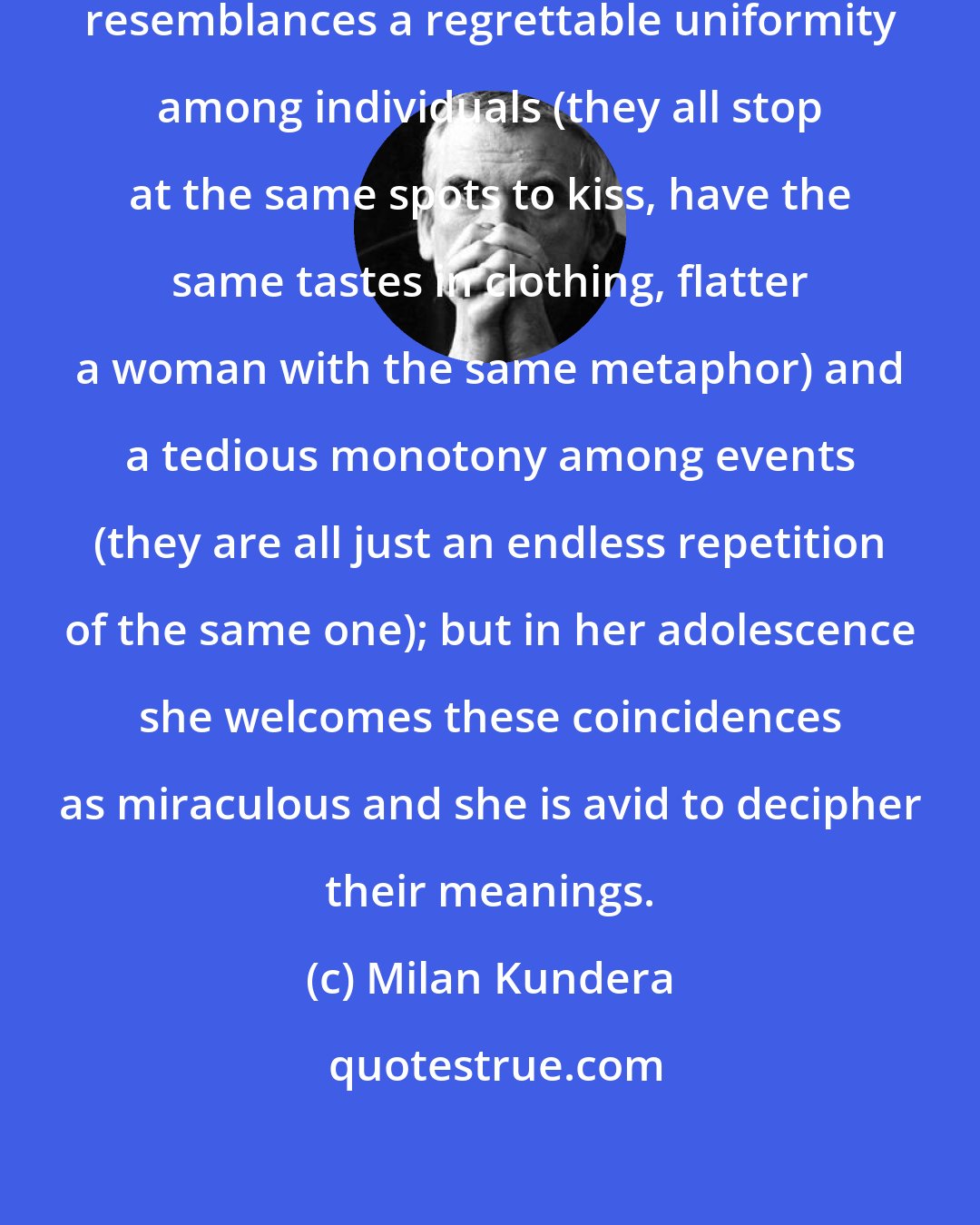 Milan Kundera: When she is older she will see in these resemblances a regrettable uniformity among individuals (they all stop at the same spots to kiss, have the same tastes in clothing, flatter a woman with the same metaphor) and a tedious monotony among events (they are all just an endless repetition of the same one); but in her adolescence she welcomes these coincidences as miraculous and she is avid to decipher their meanings.