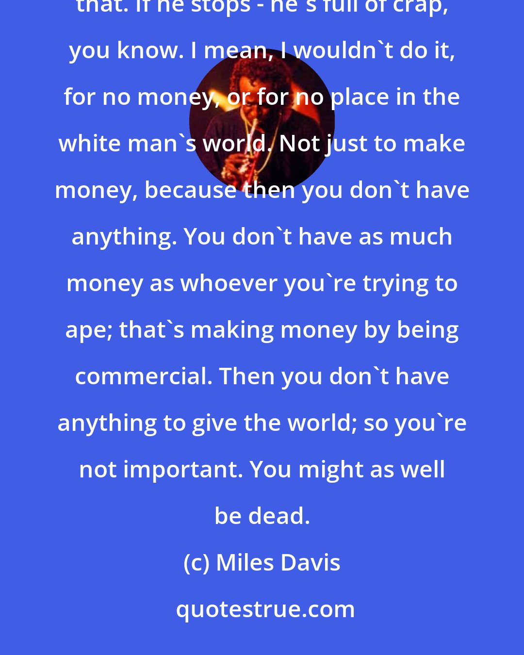 Miles Davis: I don't hold it against Dizzy [Gillespie], you know, but if a guy wants to play a certain way, you work towards that. If he stops - he's full of crap, you know. I mean, I wouldn't do it, for no money, or for no place in the white man's world. Not just to make money, because then you don't have anything. You don't have as much money as whoever you're trying to ape; that's making money by being commercial. Then you don't have anything to give the world; so you're not important. You might as well be dead.