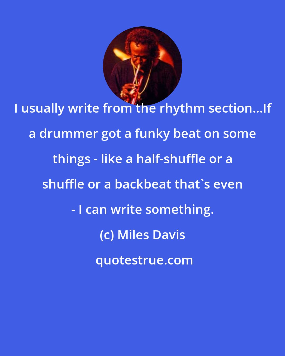Miles Davis: I usually write from the rhythm section...If a drummer got a funky beat on some things - like a half-shuffle or a shuffle or a backbeat that's even - I can write something.