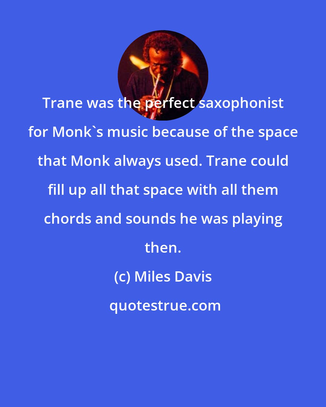 Miles Davis: Trane was the perfect saxophonist for Monk's music because of the space that Monk always used. Trane could fill up all that space with all them chords and sounds he was playing then.