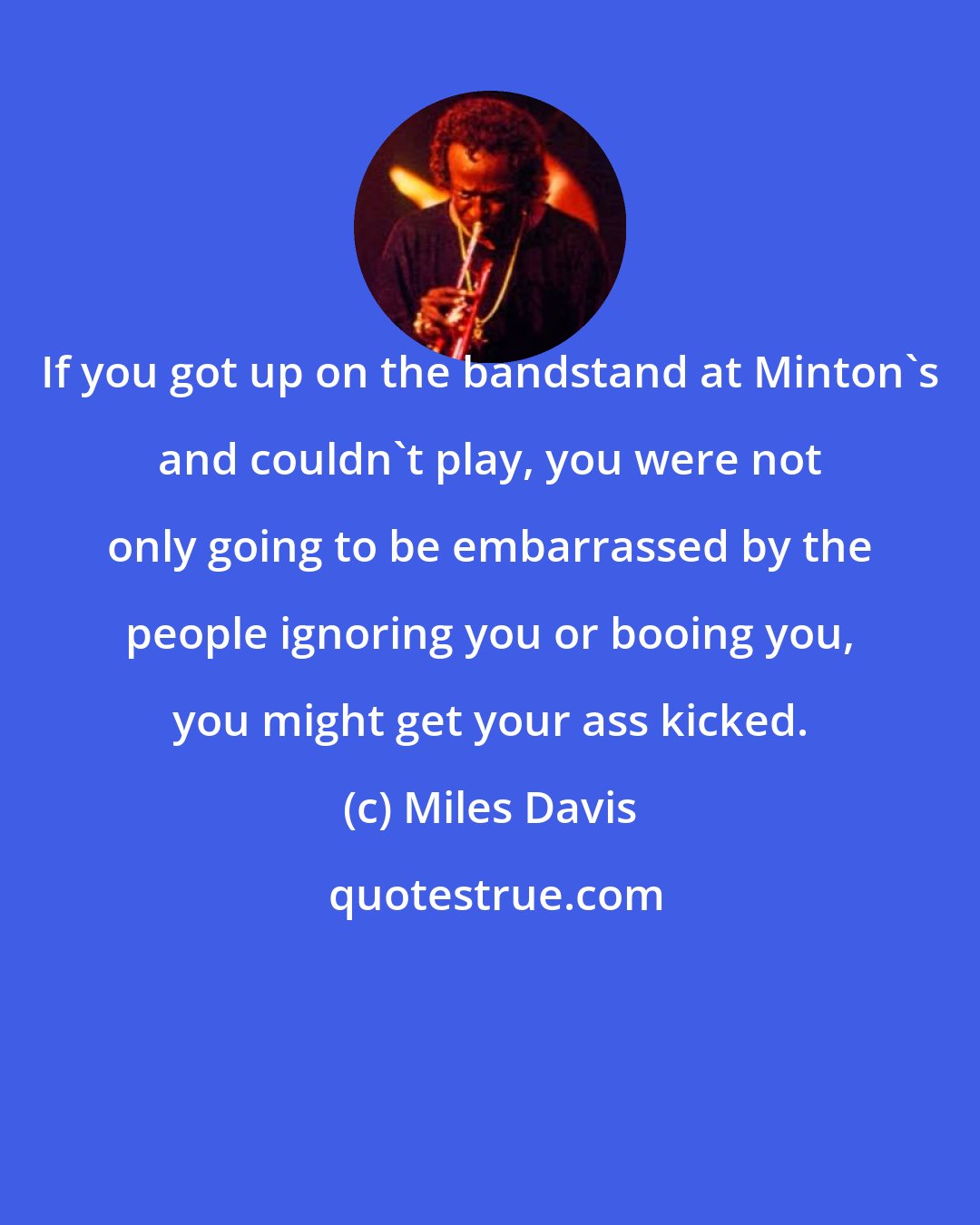 Miles Davis: If you got up on the bandstand at Minton's and couldn't play, you were not only going to be embarrassed by the people ignoring you or booing you, you might get your ass kicked.