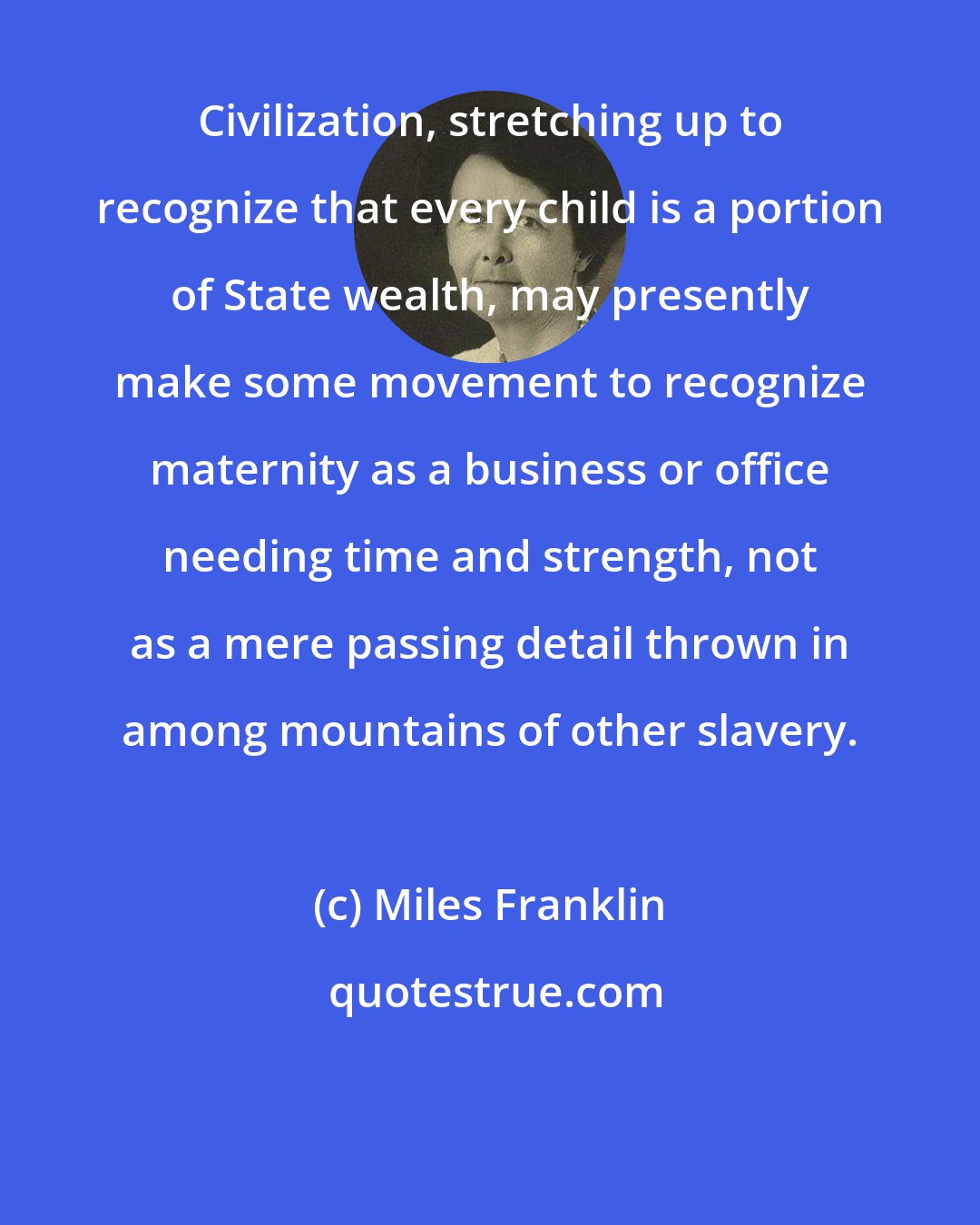 Miles Franklin: Civilization, stretching up to recognize that every child is a portion of State wealth, may presently make some movement to recognize maternity as a business or office needing time and strength, not as a mere passing detail thrown in among mountains of other slavery.