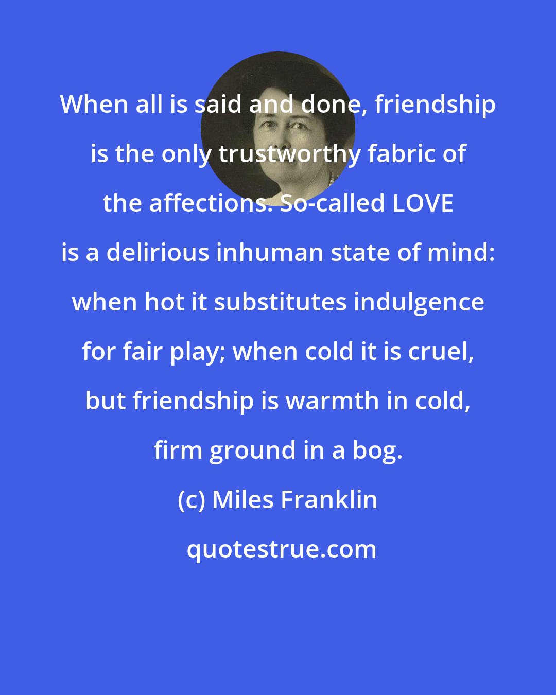 Miles Franklin: When all is said and done, friendship is the only trustworthy fabric of the affections. So-called LOVE is a delirious inhuman state of mind: when hot it substitutes indulgence for fair play; when cold it is cruel, but friendship is warmth in cold, firm ground in a bog.