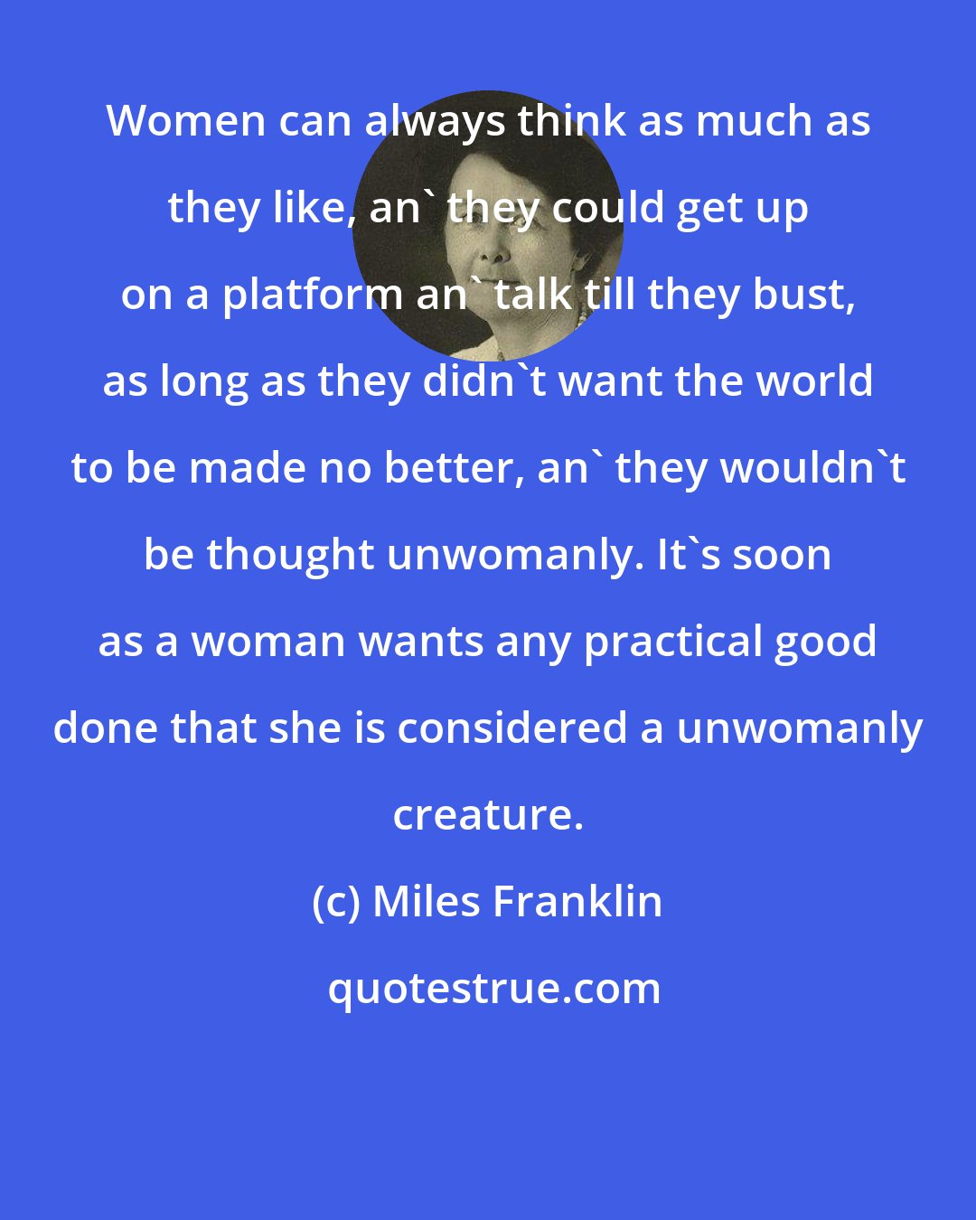 Miles Franklin: Women can always think as much as they like, an' they could get up on a platform an' talk till they bust, as long as they didn't want the world to be made no better, an' they wouldn't be thought unwomanly. It's soon as a woman wants any practical good done that she is considered a unwomanly creature.