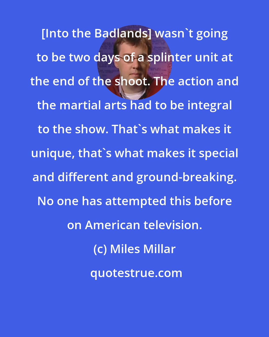 Miles Millar: [Into the Badlands] wasn't going to be two days of a splinter unit at the end of the shoot. The action and the martial arts had to be integral to the show. That's what makes it unique, that's what makes it special and different and ground-breaking. No one has attempted this before on American television.