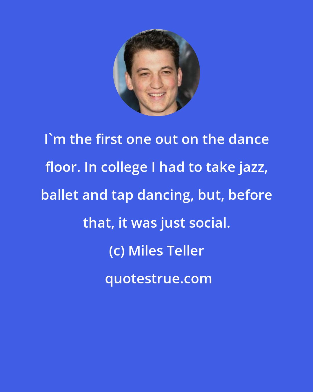 Miles Teller: I'm the first one out on the dance floor. In college I had to take jazz, ballet and tap dancing, but, before that, it was just social.