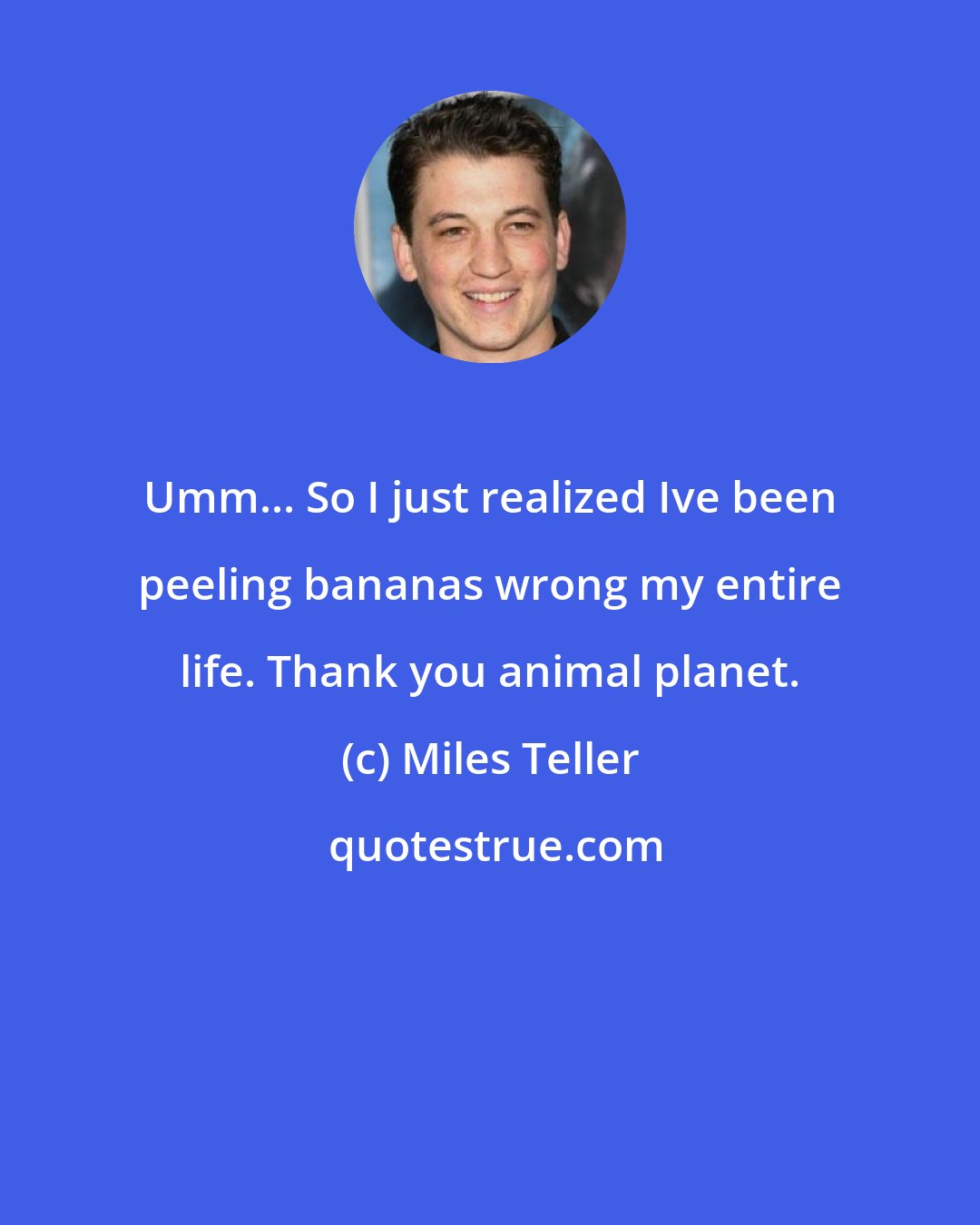 Miles Teller: Umm... So I just realized Ive been peeling bananas wrong my entire life. Thank you animal planet.