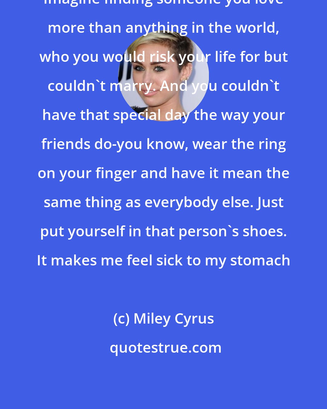Miley Cyrus: Imagine finding someone you love more than anything in the world, who you would risk your life for but couldn't marry. And you couldn't have that special day the way your friends do-you know, wear the ring on your finger and have it mean the same thing as everybody else. Just put yourself in that person's shoes. It makes me feel sick to my stomach