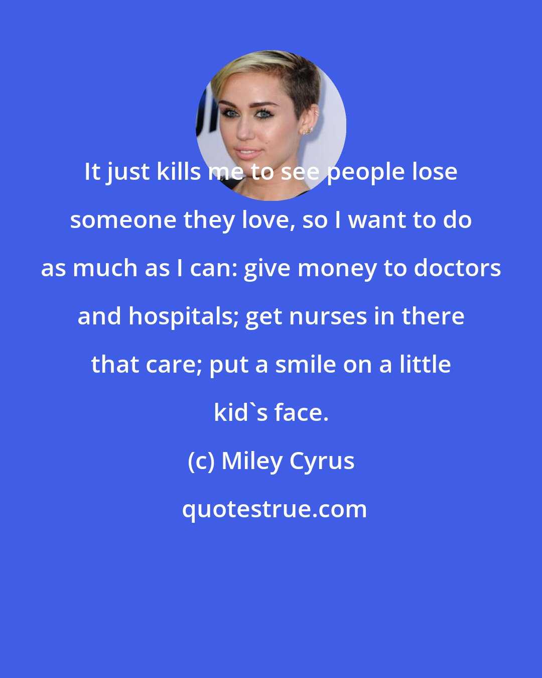 Miley Cyrus: It just kills me to see people lose someone they love, so I want to do as much as I can: give money to doctors and hospitals; get nurses in there that care; put a smile on a little kid's face.