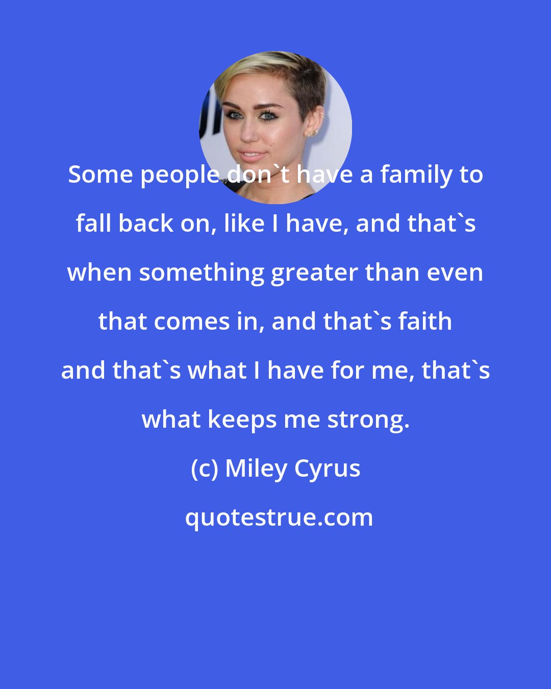 Miley Cyrus: Some people don't have a family to fall back on, like I have, and that's when something greater than even that comes in, and that's faith and that's what I have for me, that's what keeps me strong.