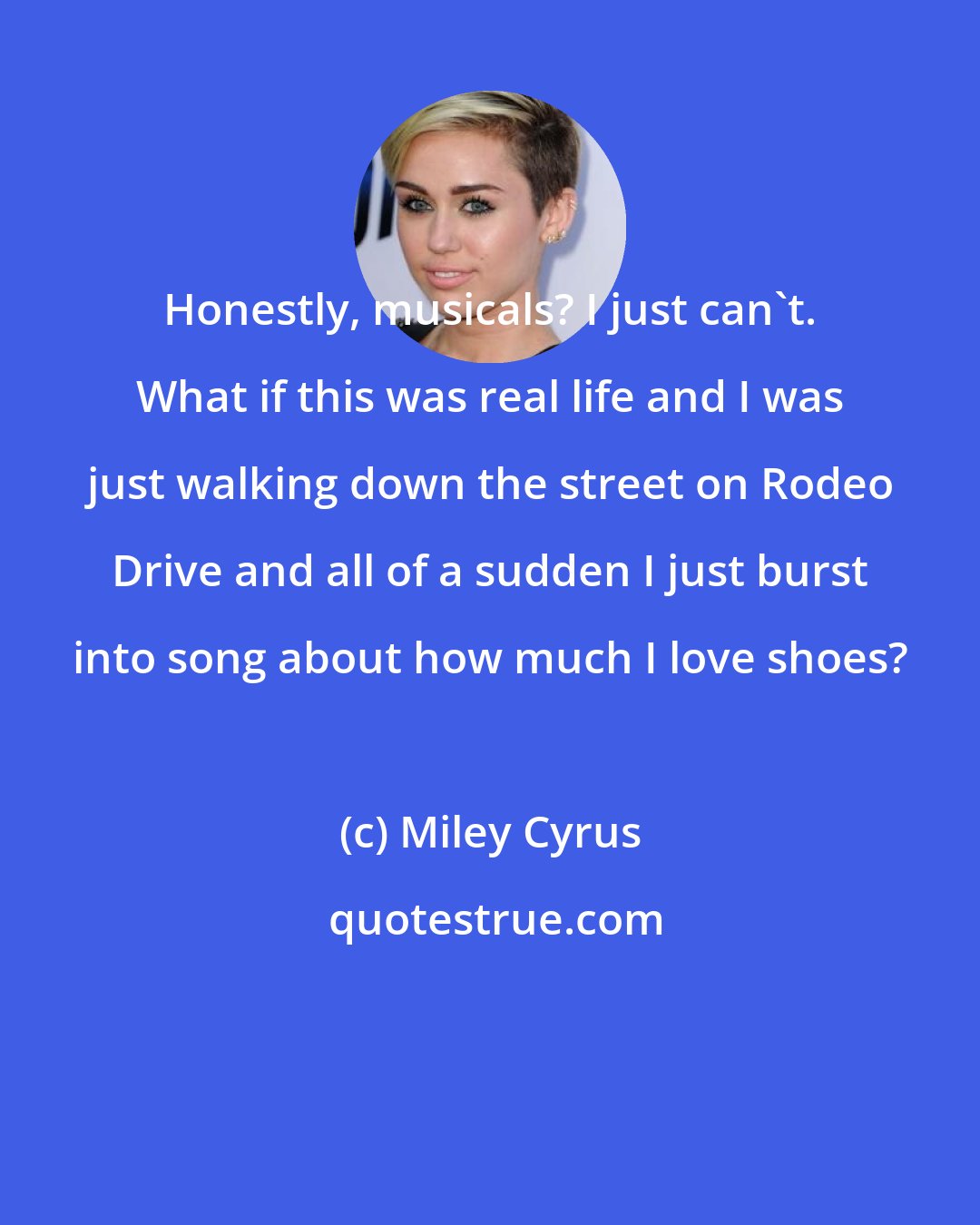 Miley Cyrus: Honestly, musicals? I just can't. What if this was real life and I was just walking down the street on Rodeo Drive and all of a sudden I just burst into song about how much I love shoes?