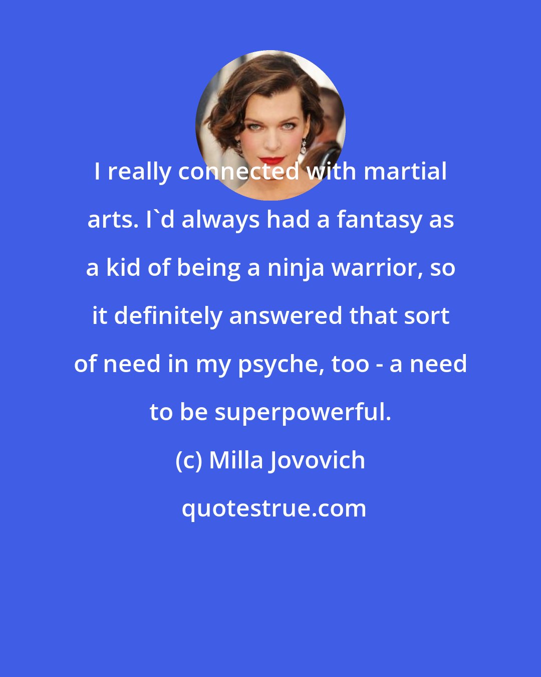 Milla Jovovich: I really connected with martial arts. I'd always had a fantasy as a kid of being a ninja warrior, so it definitely answered that sort of need in my psyche, too - a need to be superpowerful.