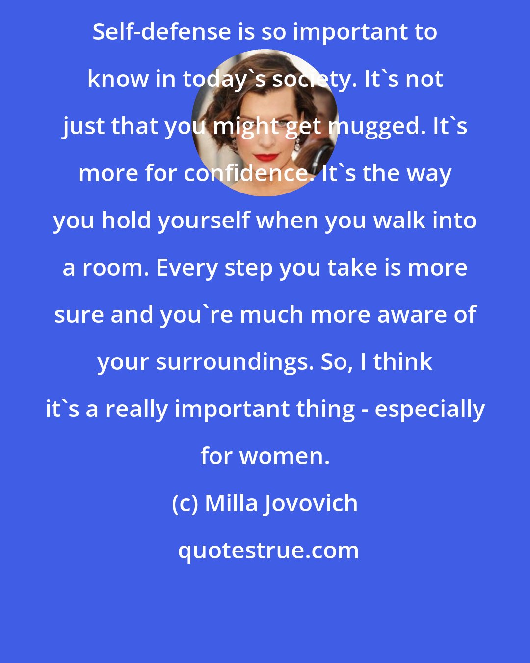 Milla Jovovich: Self-defense is so important to know in today's society. It's not just that you might get mugged. It's more for confidence. It's the way you hold yourself when you walk into a room. Every step you take is more sure and you're much more aware of your surroundings. So, I think it's a really important thing - especially for women.