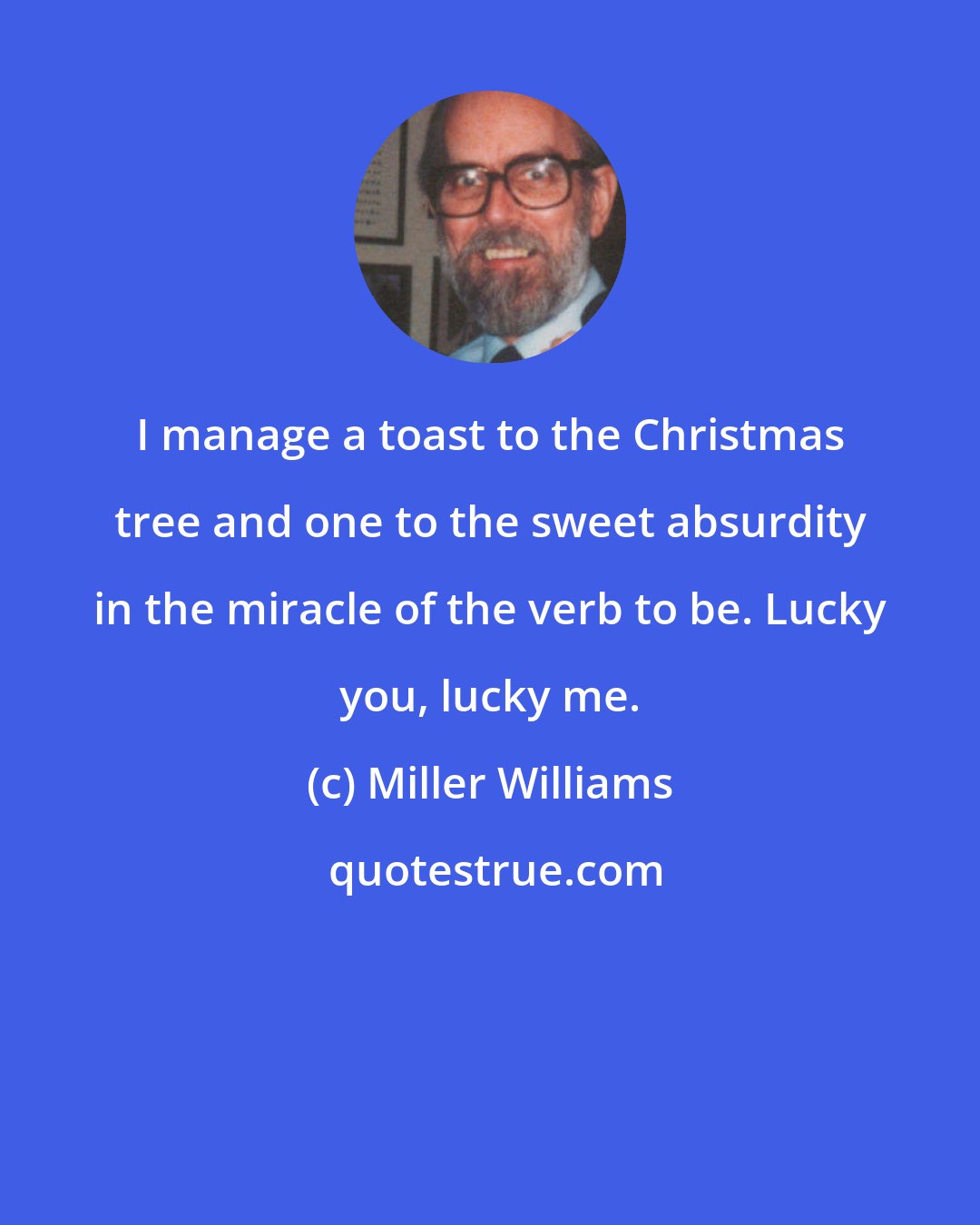 Miller Williams: I manage a toast to the Christmas tree and one to the sweet absurdity in the miracle of the verb to be. Lucky you, lucky me.
