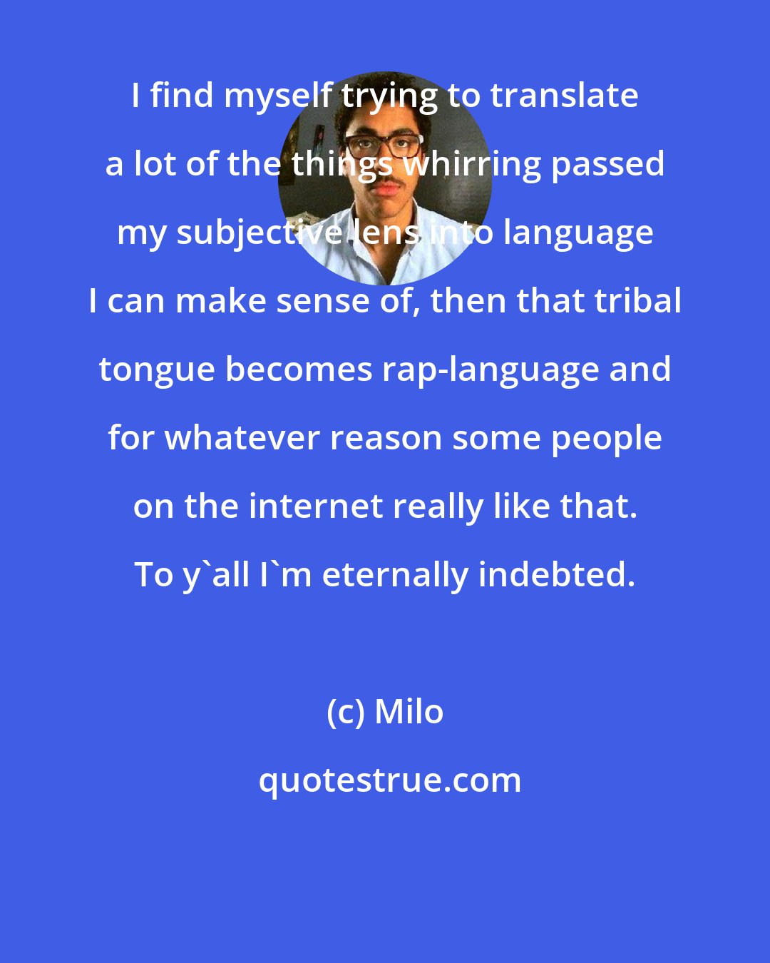 Milo: I find myself trying to translate a lot of the things whirring passed my subjective lens into language I can make sense of, then that tribal tongue becomes rap-language and for whatever reason some people on the internet really like that. To y'all I'm eternally indebted.