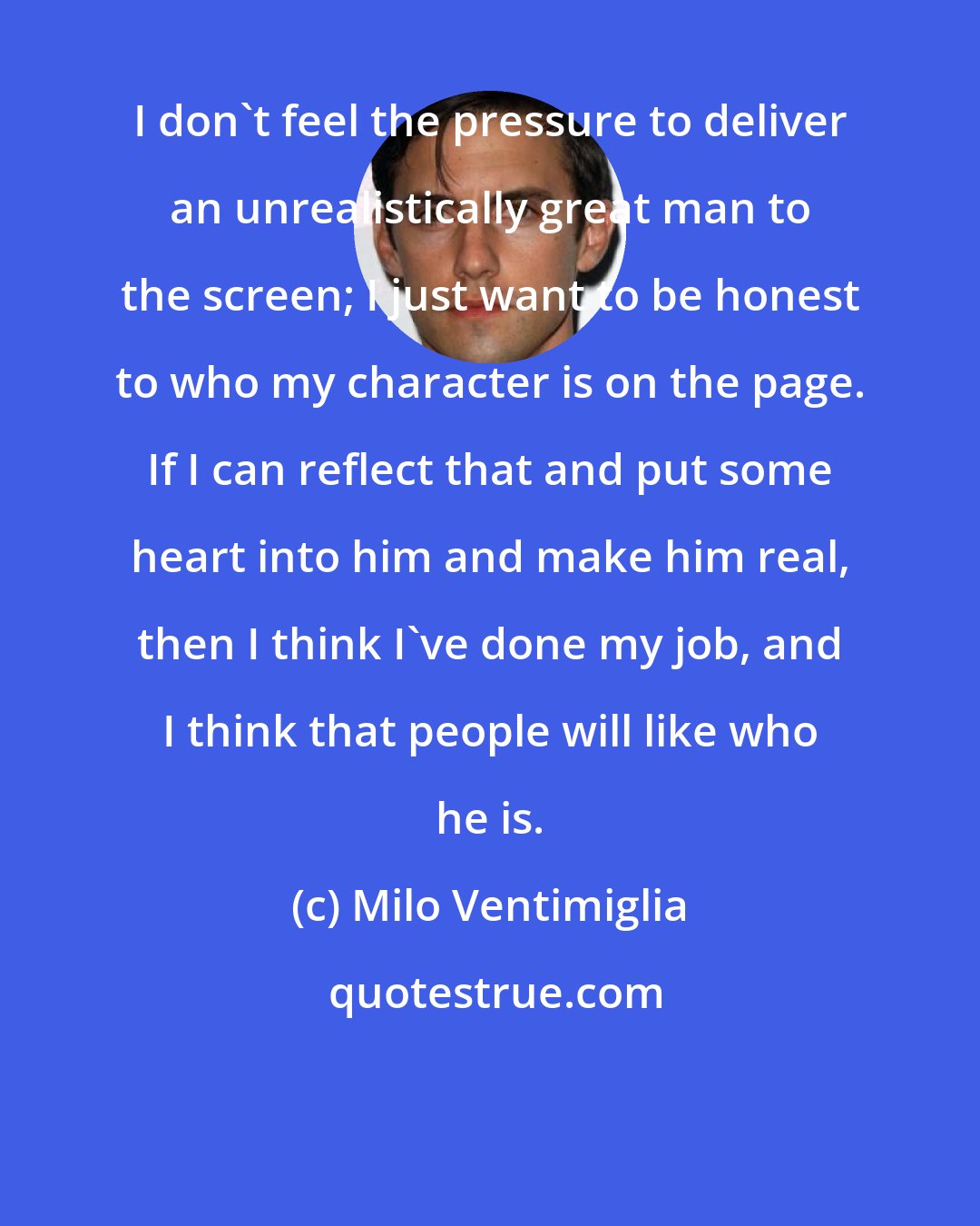 Milo Ventimiglia: I don't feel the pressure to deliver an unrealistically great man to the screen; I just want to be honest to who my character is on the page. If I can reflect that and put some heart into him and make him real, then I think I've done my job, and I think that people will like who he is.