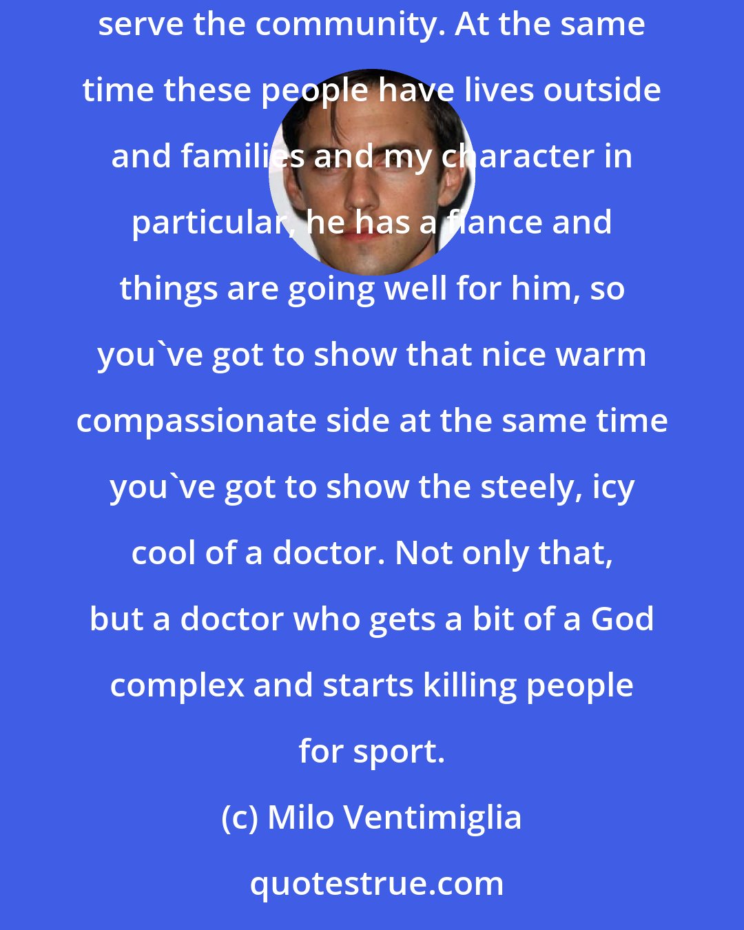Milo Ventimiglia: You've got this world, these pathologists that are, day in and day out, taking apart bodies, coming up with theories about how they died and how to better serve the community. At the same time these people have lives outside and families and my character in particular, he has a fiance and things are going well for him, so you've got to show that nice warm compassionate side at the same time you've got to show the steely, icy cool of a doctor. Not only that, but a doctor who gets a bit of a God complex and starts killing people for sport.