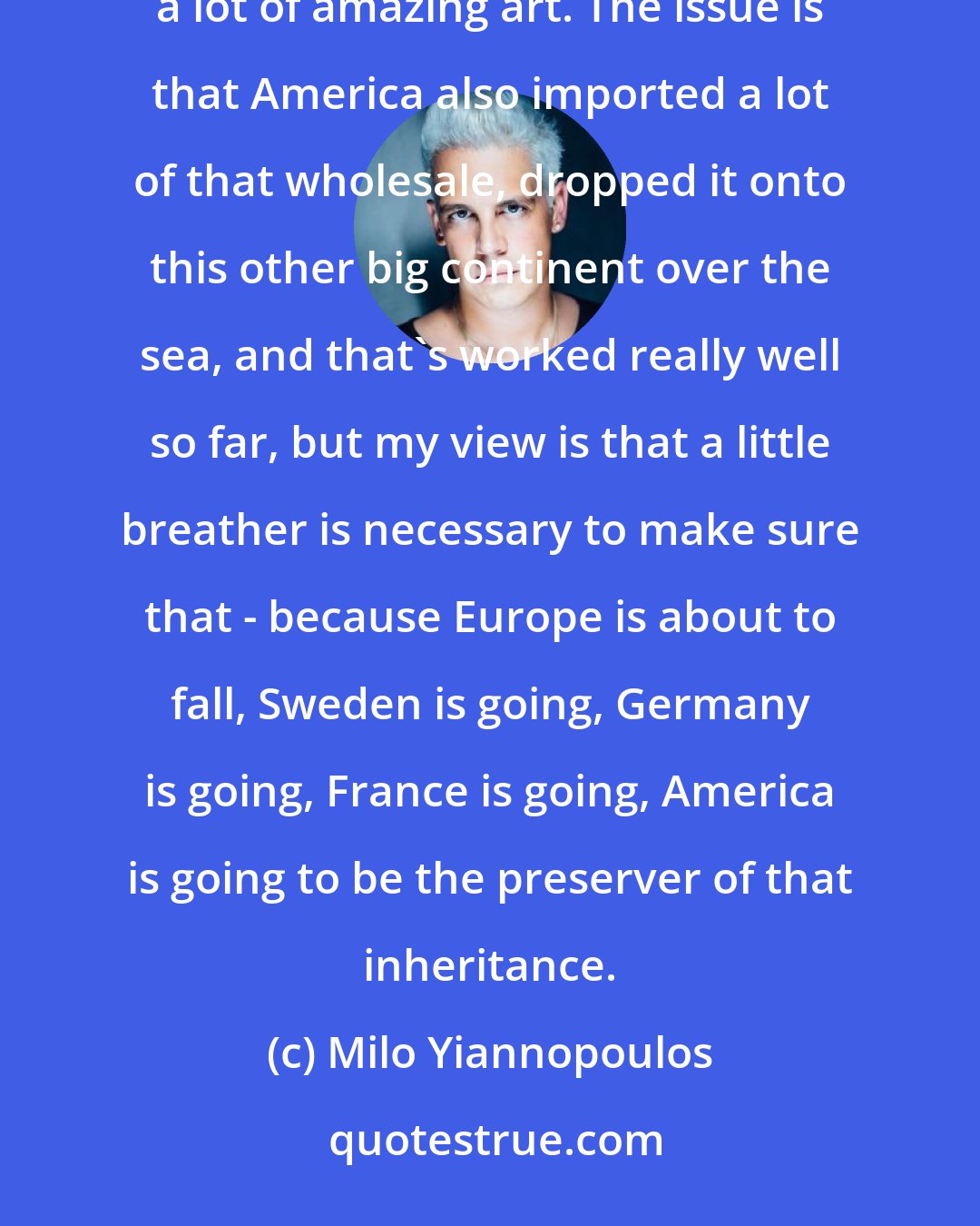 Milo Yiannopoulos: Europe has an incredibly long, bloody history based on an excess of nationalism which has also created a lot of amazing art. The issue is that America also imported a lot of that wholesale, dropped it onto this other big continent over the sea, and that's worked really well so far, but my view is that a little breather is necessary to make sure that - because Europe is about to fall, Sweden is going, Germany is going, France is going, America is going to be the preserver of that inheritance.