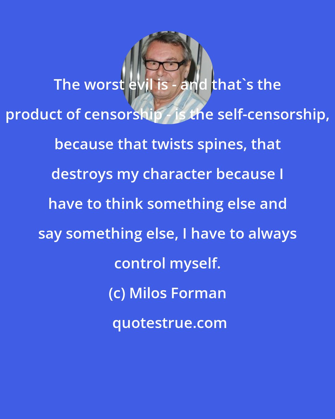 Milos Forman: The worst evil is - and that's the product of censorship - is the self-censorship, because that twists spines, that destroys my character because I have to think something else and say something else, I have to always control myself.