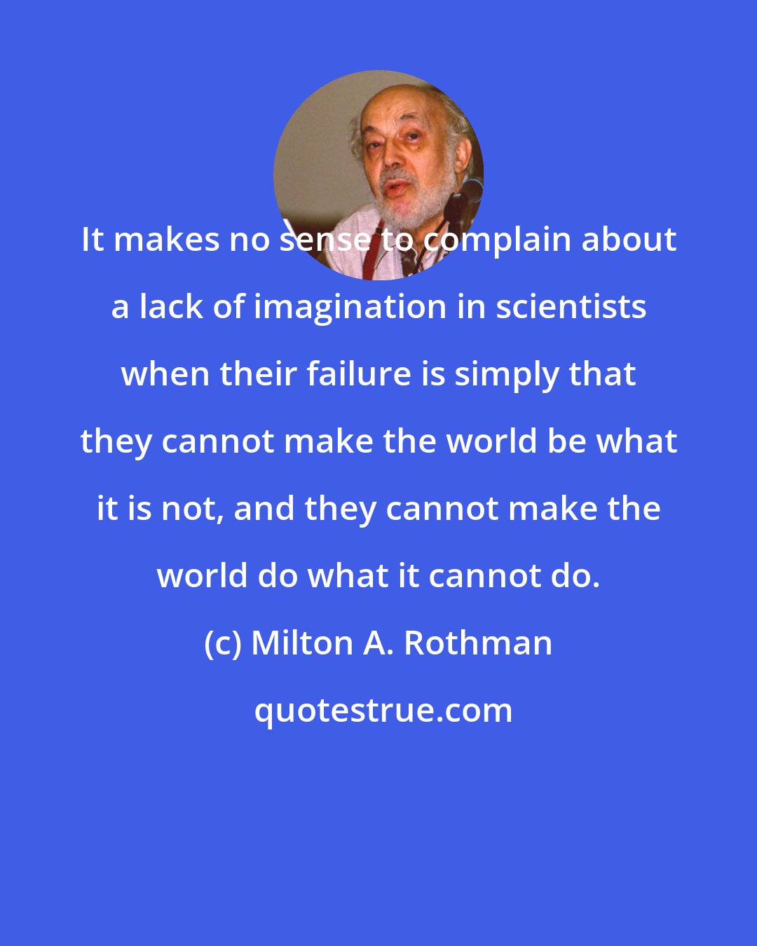 Milton A. Rothman: It makes no sense to complain about a lack of imagination in scientists when their failure is simply that they cannot make the world be what it is not, and they cannot make the world do what it cannot do.