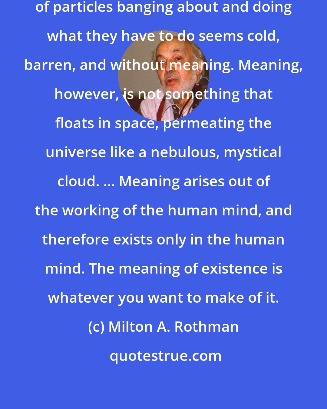 Milton A. Rothman: To most humans, a universe consisting of particles banging about and doing what they have to do seems cold, barren, and without meaning. Meaning, however, is not something that floats in space, permeating the universe like a nebulous, mystical cloud. ... Meaning arises out of the working of the human mind, and therefore exists only in the human mind. The meaning of existence is whatever you want to make of it.