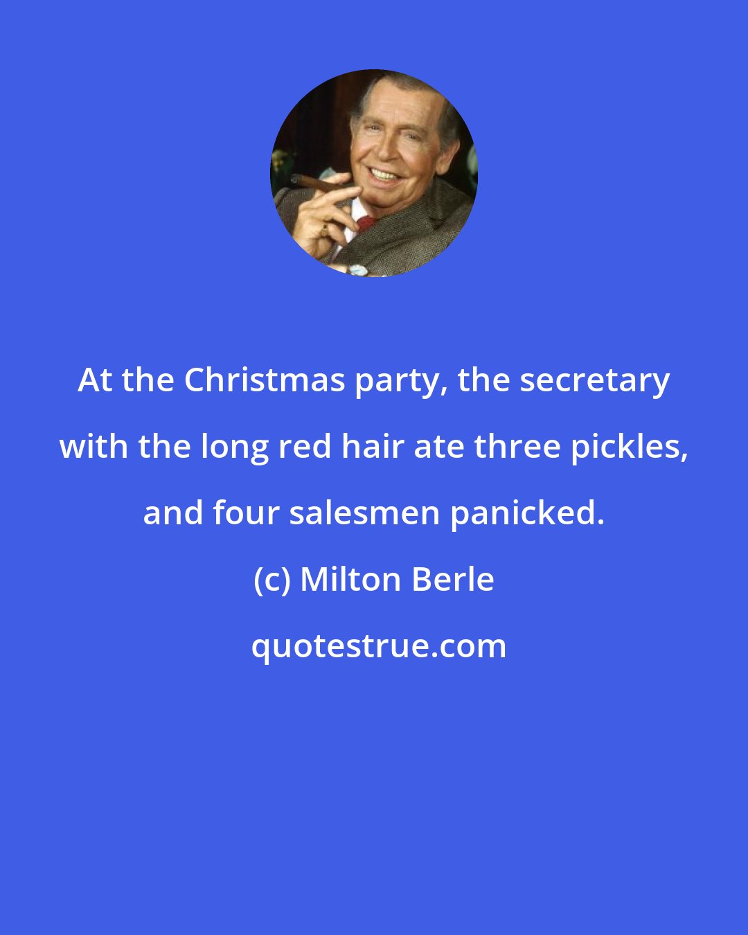 Milton Berle: At the Christmas party, the secretary with the long red hair ate three pickles, and four salesmen panicked.