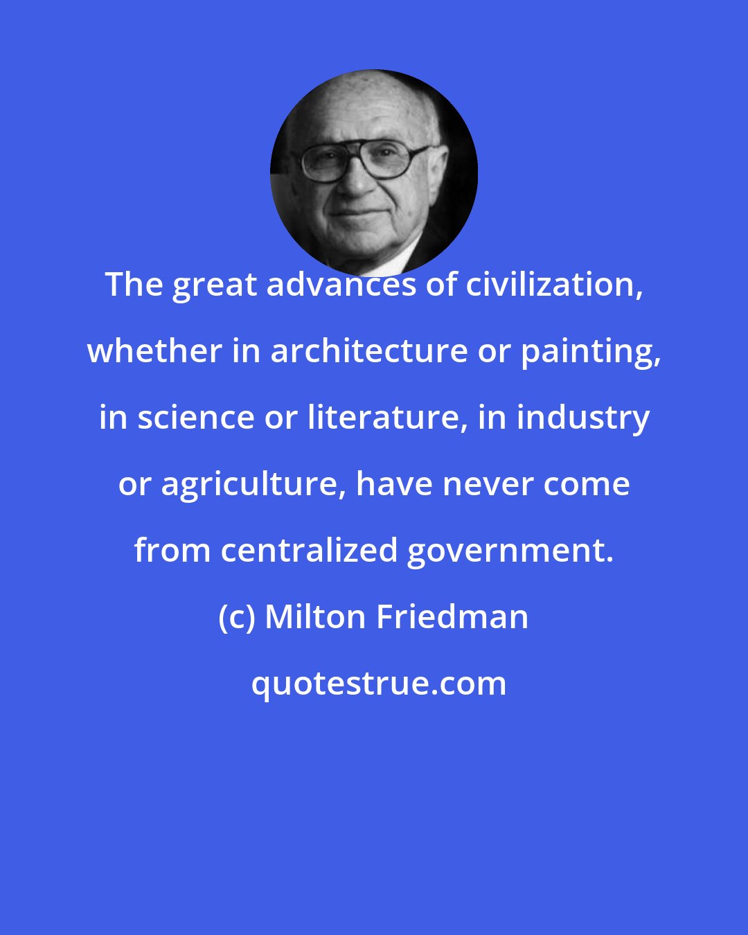 Milton Friedman: The great advances of civilization, whether in architecture or painting, in science or literature, in industry or agriculture, have never come from centralized government.