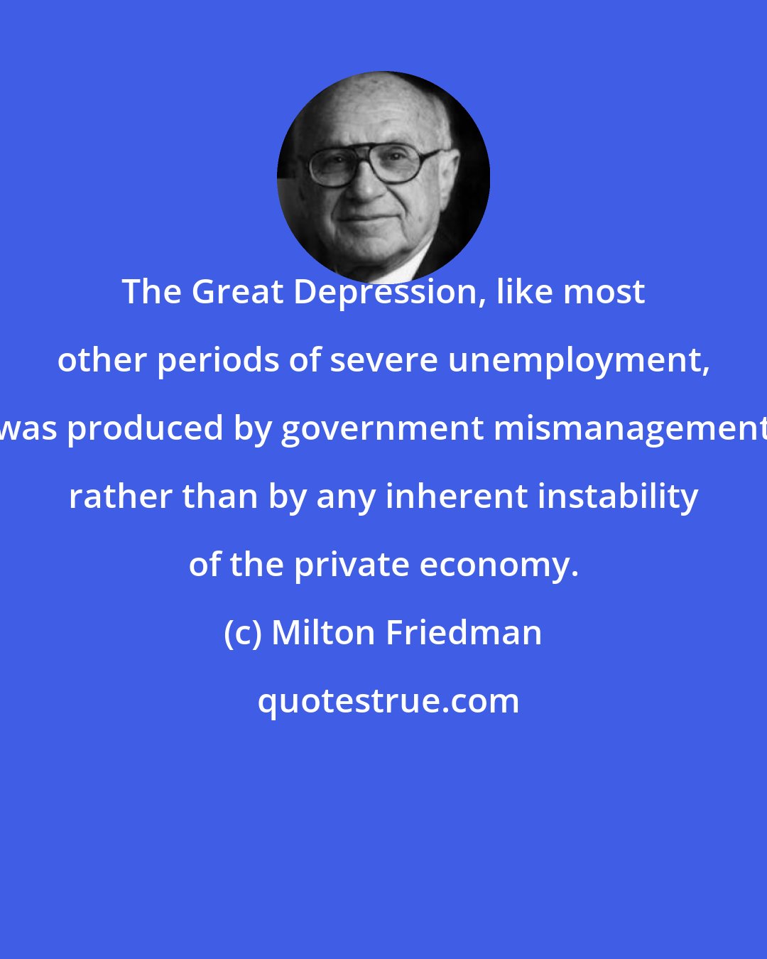 Milton Friedman: The Great Depression, like most other periods of severe unemployment, was produced by government mismanagement rather than by any inherent instability of the private economy.