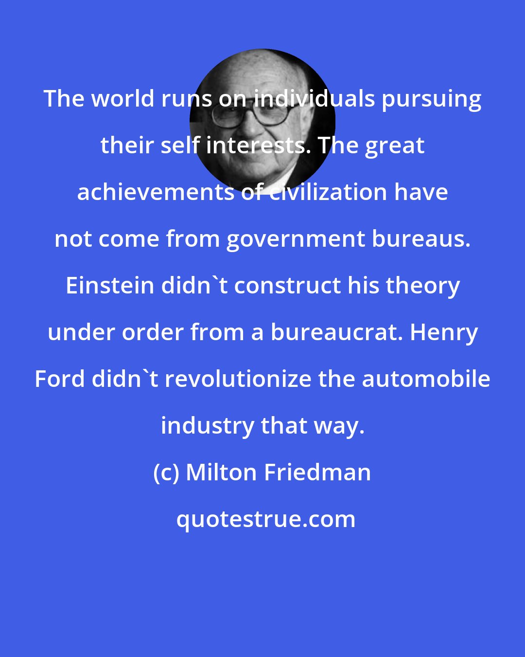 Milton Friedman: The world runs on individuals pursuing their self interests. The great achievements of civilization have not come from government bureaus. Einstein didn't construct his theory under order from a bureaucrat. Henry Ford didn't revolutionize the automobile industry that way.