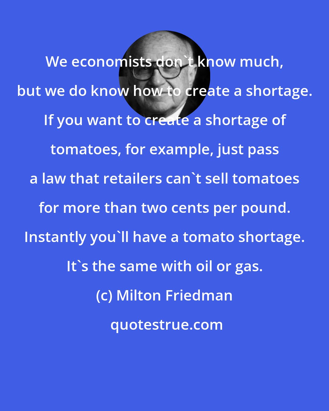Milton Friedman: We economists don't know much, but we do know how to create a shortage. If you want to create a shortage of tomatoes, for example, just pass a law that retailers can't sell tomatoes for more than two cents per pound. Instantly you'll have a tomato shortage. It's the same with oil or gas.