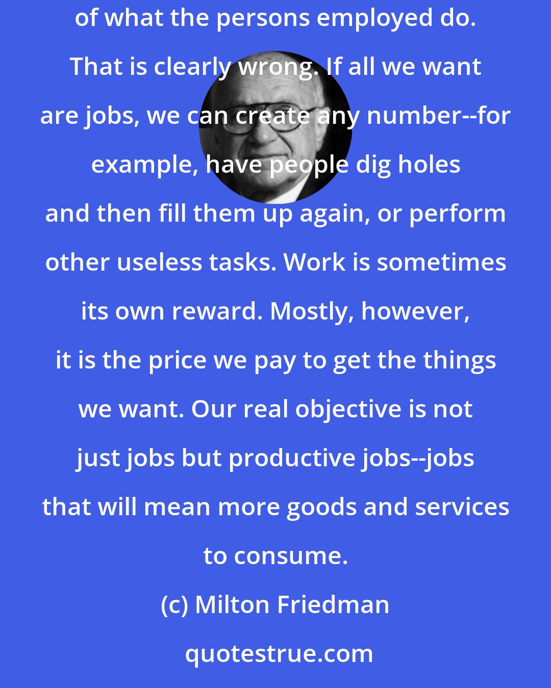 Milton Friedman: For example, the supporters of tariffs treat it as self-evident that the creation of jobs is a desirable end, in and of itself, regardless of what the persons employed do. That is clearly wrong. If all we want are jobs, we can create any number--for example, have people dig holes and then fill them up again, or perform other useless tasks. Work is sometimes its own reward. Mostly, however, it is the price we pay to get the things we want. Our real objective is not just jobs but productive jobs--jobs that will mean more goods and services to consume.