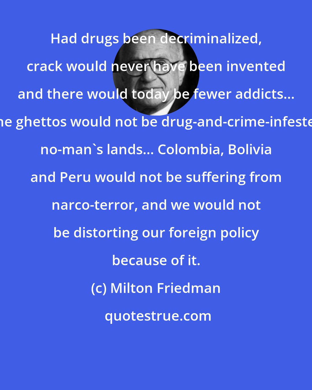 Milton Friedman: Had drugs been decriminalized, crack would never have been invented and there would today be fewer addicts... The ghettos would not be drug-and-crime-infested no-man's lands... Colombia, Bolivia and Peru would not be suffering from narco-terror, and we would not be distorting our foreign policy because of it.