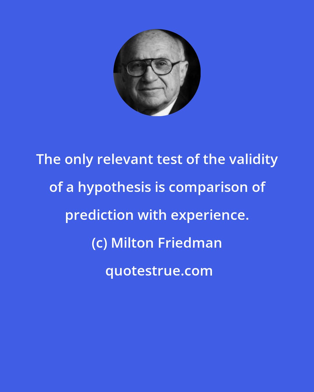 Milton Friedman: The only relevant test of the validity of a hypothesis is comparison of prediction with experience.