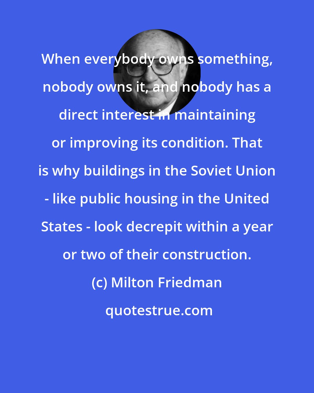 Milton Friedman: When everybody owns something, nobody owns it, and nobody has a direct interest in maintaining or improving its condition. That is why buildings in the Soviet Union - like public housing in the United States - look decrepit within a year or two of their construction.