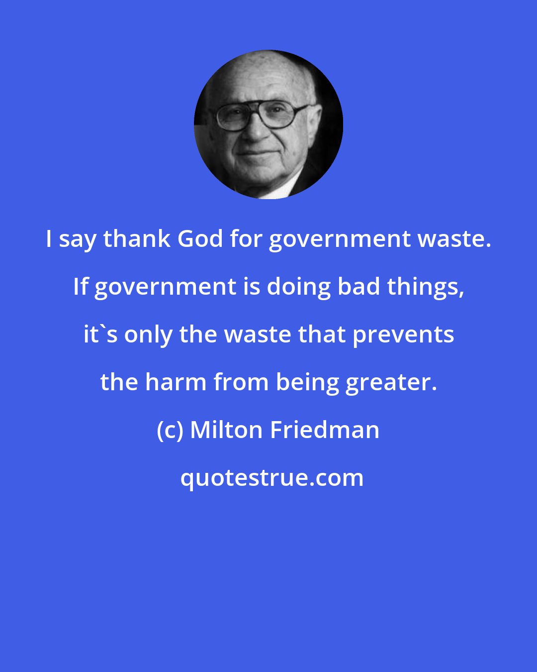 Milton Friedman: I say thank God for government waste. If government is doing bad things, it's only the waste that prevents the harm from being greater.