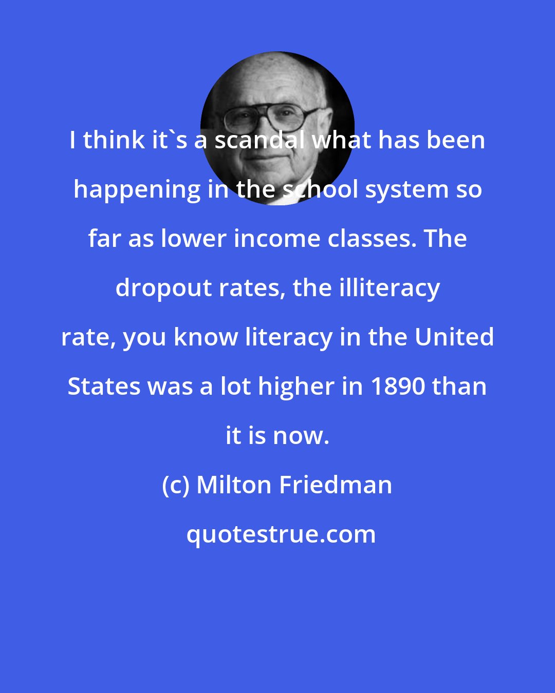 Milton Friedman: I think it's a scandal what has been happening in the school system so far as lower income classes. The dropout rates, the illiteracy rate, you know literacy in the United States was a lot higher in 1890 than it is now.