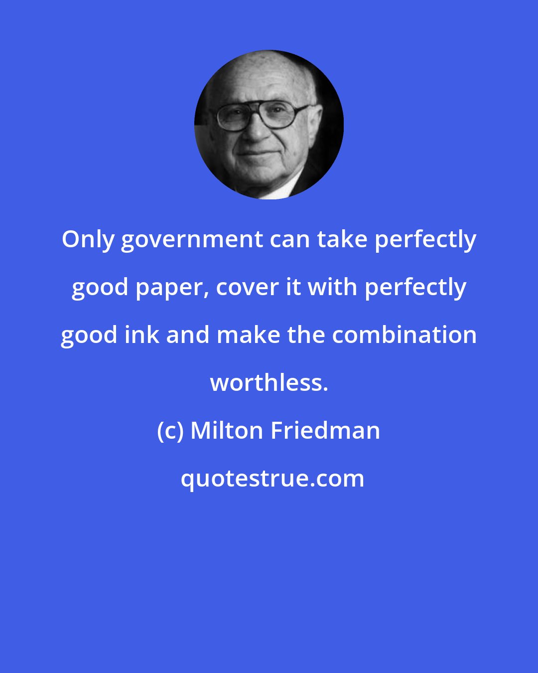 Milton Friedman: Only government can take perfectly good paper, cover it with perfectly good ink and make the combination worthless.