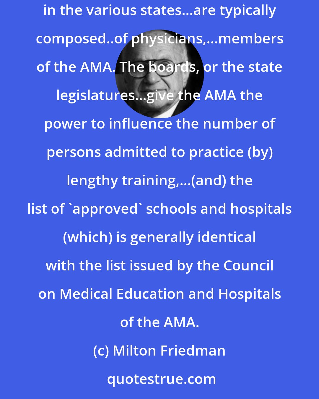 Milton Friedman: ...Only physicians are likely to be regarded as competent to judge the qualifications of potential physicians, so licensing boards in the various states...are typically composed..of physicians,...members of the AMA. The boards, or the state legislatures...give the AMA the power to influence the number of persons admitted to practice (by) lengthy training,...(and) the list of 'approved' schools and hospitals (which) is generally identical with the list issued by the Council on Medical Education and Hospitals of the AMA.