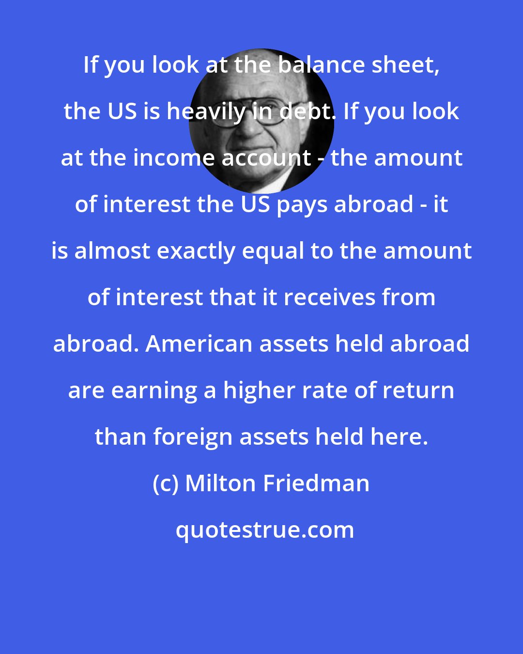 Milton Friedman: If you look at the balance sheet, the US is heavily in debt. If you look at the income account - the amount of interest the US pays abroad - it is almost exactly equal to the amount of interest that it receives from abroad. American assets held abroad are earning a higher rate of return than foreign assets held here.