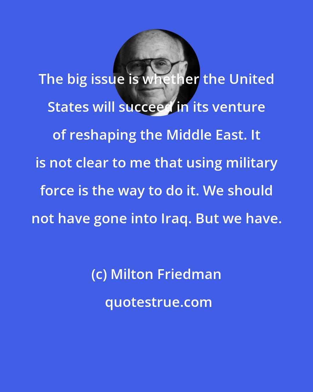 Milton Friedman: The big issue is whether the United States will succeed in its venture of reshaping the Middle East. It is not clear to me that using military force is the way to do it. We should not have gone into Iraq. But we have.