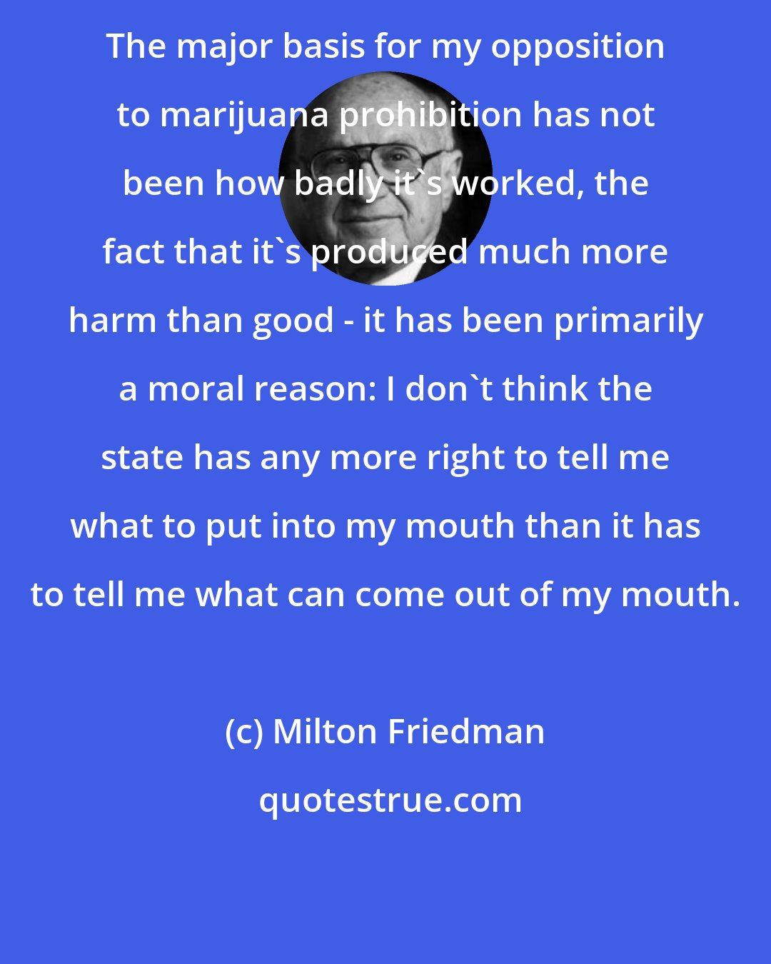 Milton Friedman: The major basis for my opposition to marijuana prohibition has not been how badly it's worked, the fact that it's produced much more harm than good - it has been primarily a moral reason: I don't think the state has any more right to tell me what to put into my mouth than it has to tell me what can come out of my mouth.