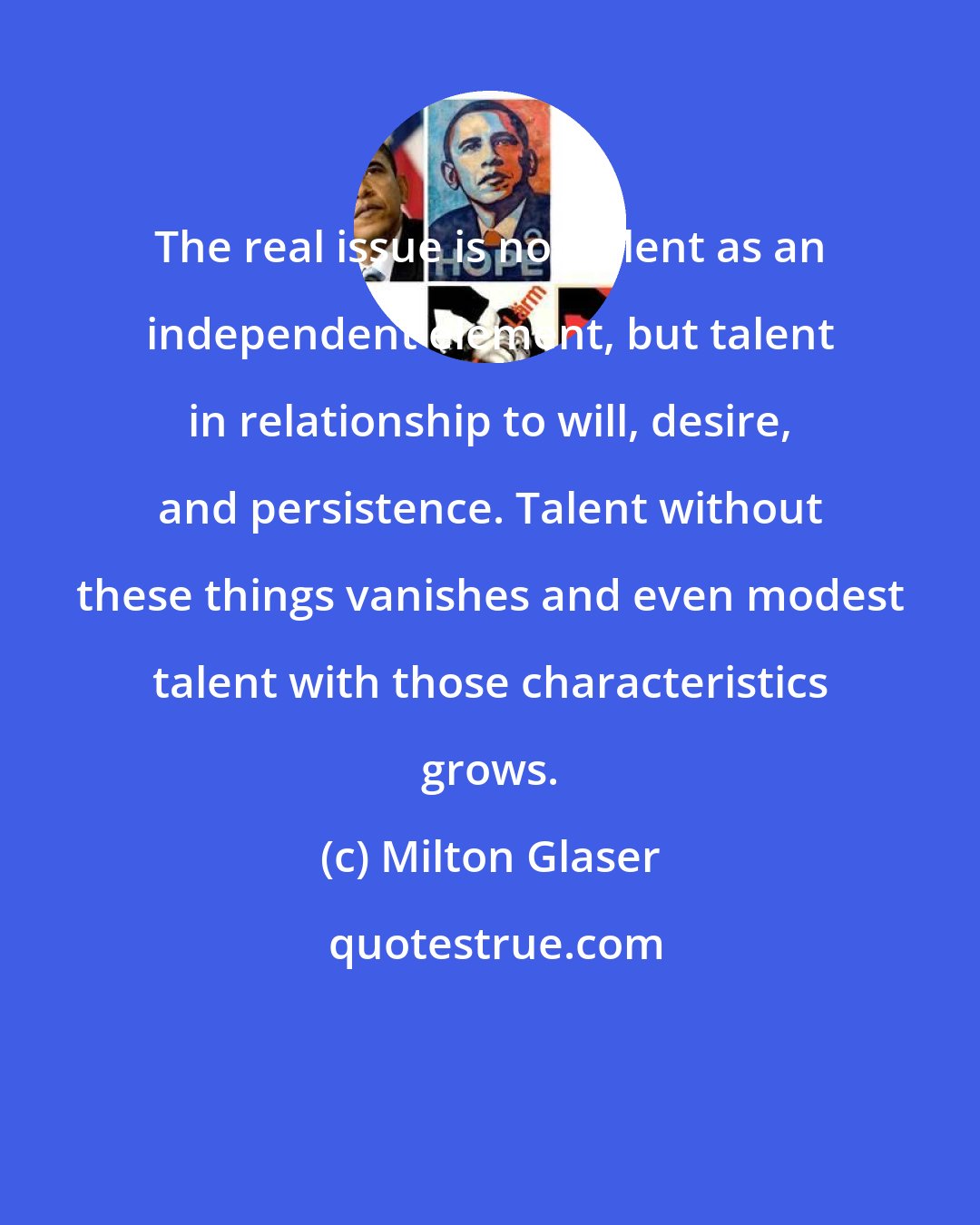 Milton Glaser: The real issue is not talent as an independent element, but talent in relationship to will, desire, and persistence. Talent without these things vanishes and even modest talent with those characteristics grows.