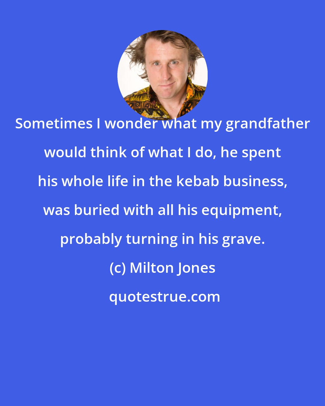 Milton Jones: Sometimes I wonder what my grandfather would think of what I do, he spent his whole life in the kebab business, was buried with all his equipment, probably turning in his grave.
