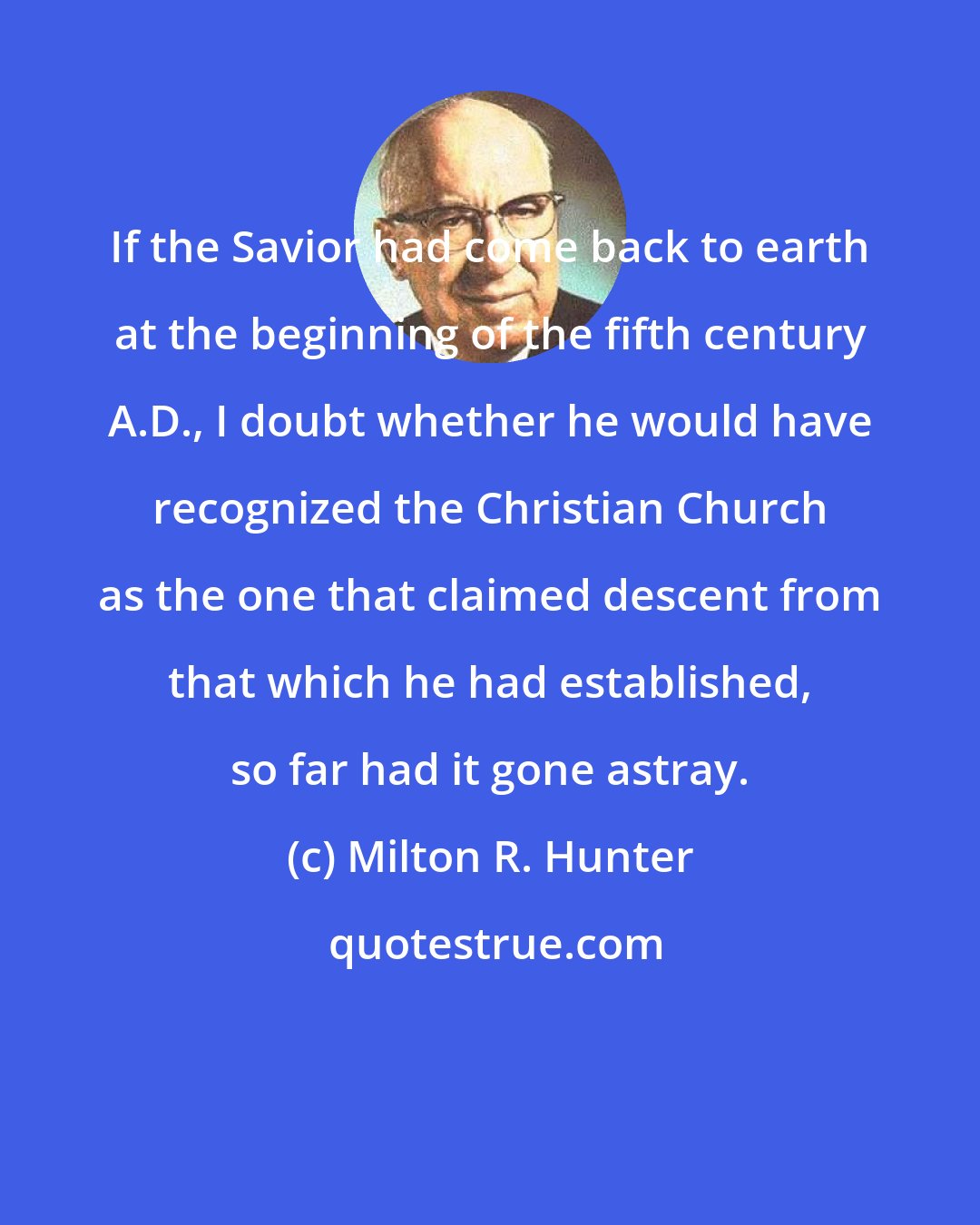 Milton R. Hunter: If the Savior had come back to earth at the beginning of the fifth century A.D., I doubt whether he would have recognized the Christian Church as the one that claimed descent from that which he had established, so far had it gone astray.