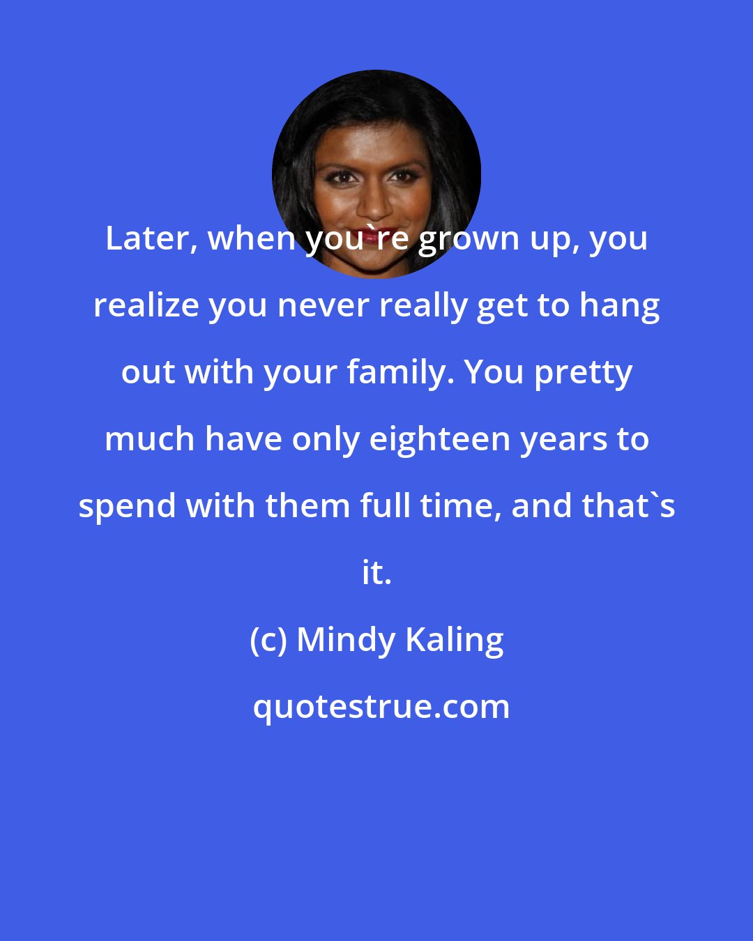 Mindy Kaling: Later, when you're grown up, you realize you never really get to hang out with your family. You pretty much have only eighteen years to spend with them full time, and that's it.