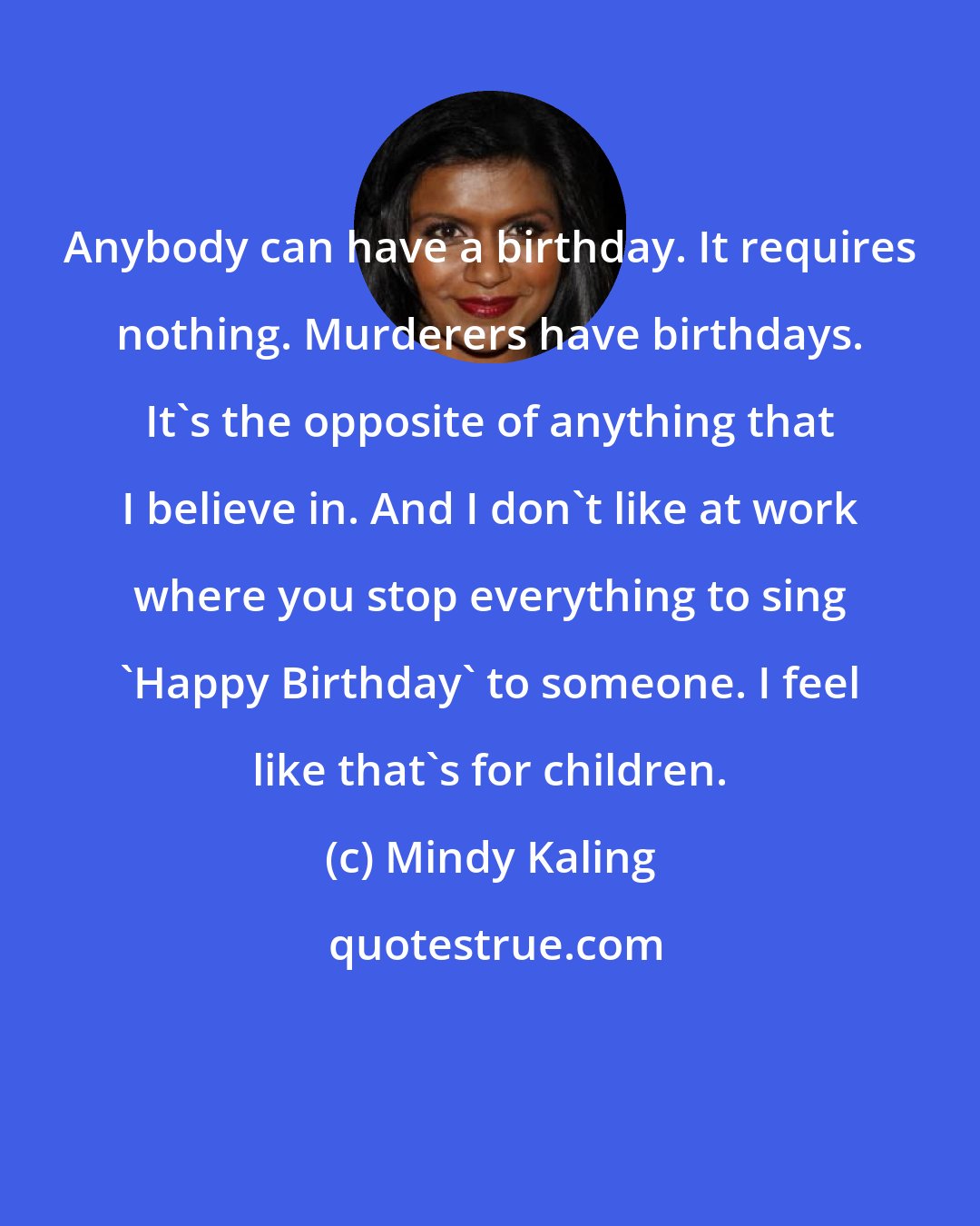 Mindy Kaling: Anybody can have a birthday. It requires nothing. Murderers have birthdays. It's the opposite of anything that I believe in. And I don't like at work where you stop everything to sing 'Happy Birthday' to someone. I feel like that's for children.