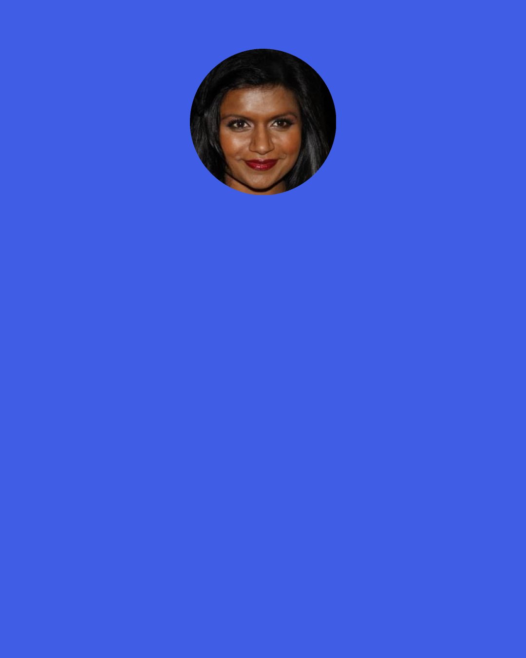 Mindy Kaling: I don’t think it should be socially acceptable for people to say they are “bad with names.” No one is bad with names. That is not a real thing. Not knowing people’s names isn’t a neurological condition; it’s a choice. You choose not to make learning people’s names a priority. It’s like saying, “Hey, a disclaimer about me: I’m rude.