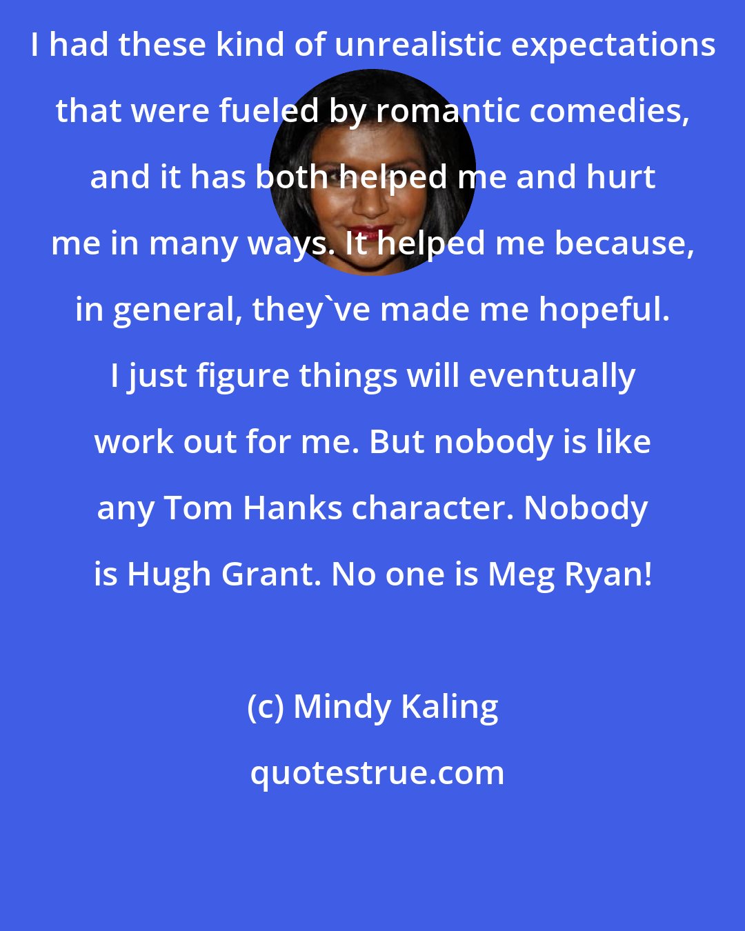 Mindy Kaling: I had these kind of unrealistic expectations that were fueled by romantic comedies, and it has both helped me and hurt me in many ways. It helped me because, in general, they've made me hopeful. I just figure things will eventually work out for me. But nobody is like any Tom Hanks character. Nobody is Hugh Grant. No one is Meg Ryan!