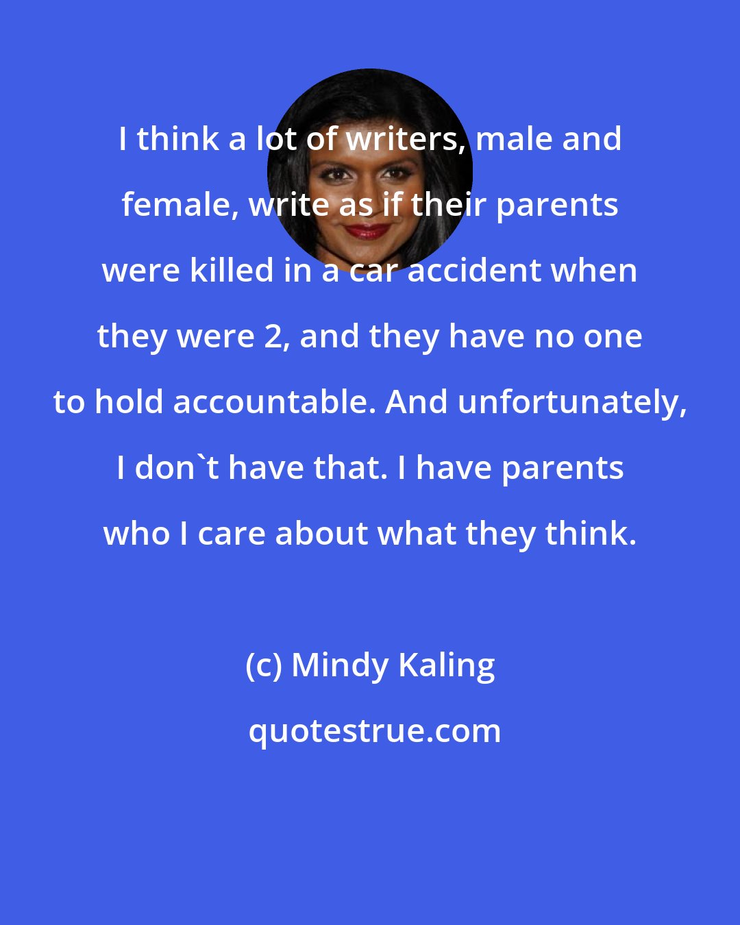 Mindy Kaling: I think a lot of writers, male and female, write as if their parents were killed in a car accident when they were 2, and they have no one to hold accountable. And unfortunately, I don't have that. I have parents who I care about what they think.