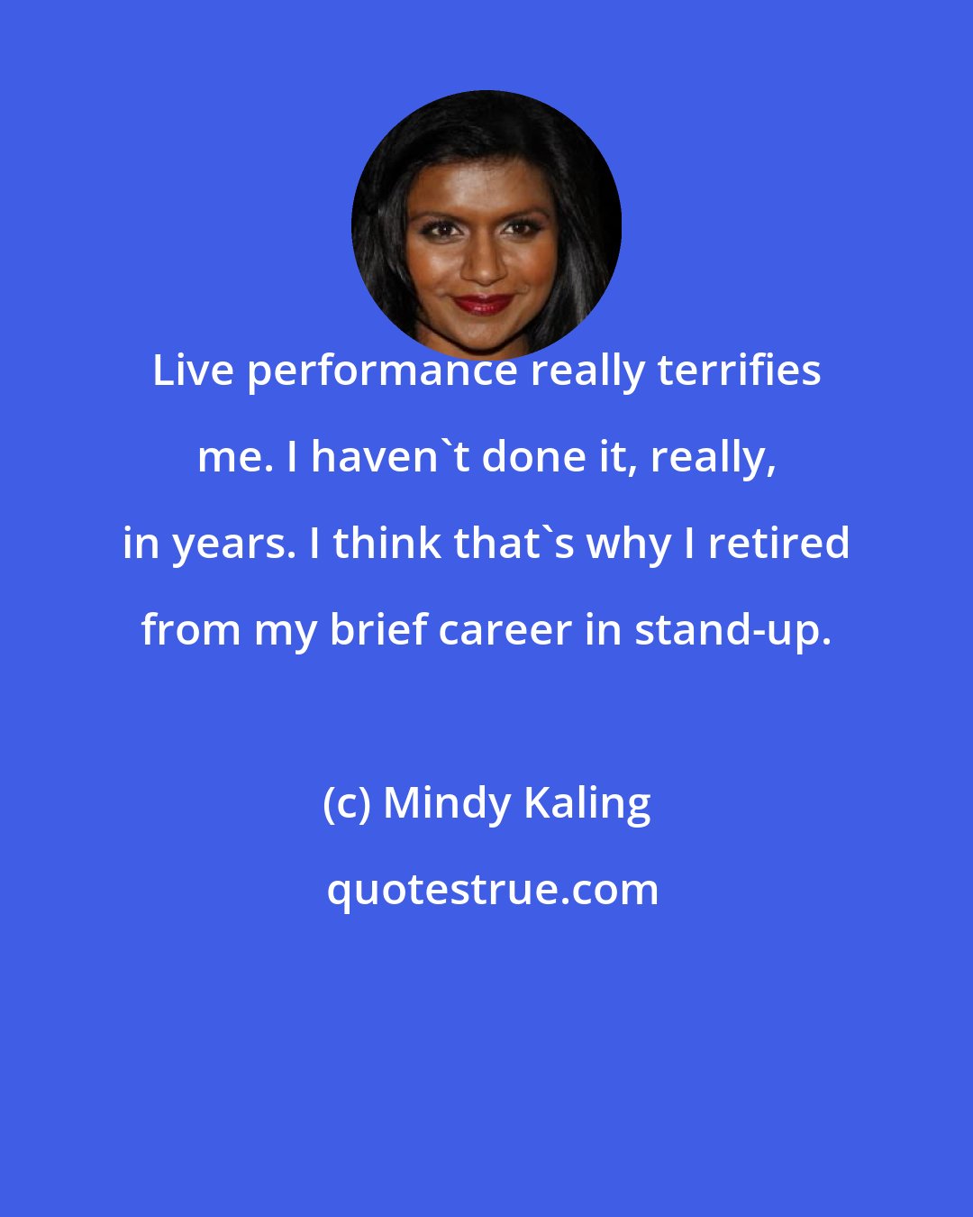 Mindy Kaling: Live performance really terrifies me. I haven't done it, really, in years. I think that's why I retired from my brief career in stand-up.